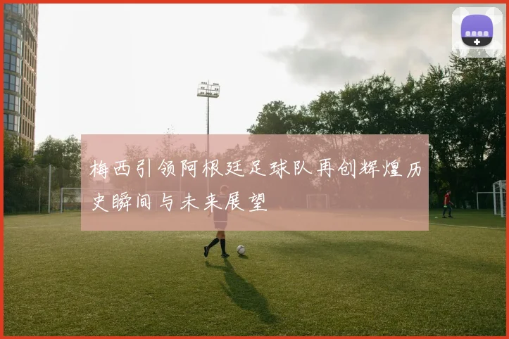 梅西引领阿根廷足球队再创辉煌历史瞬间与未来展望