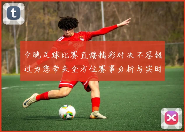 今晚足球比赛直播精彩对决不容错过为您带来全方位赛事分析与实时更新