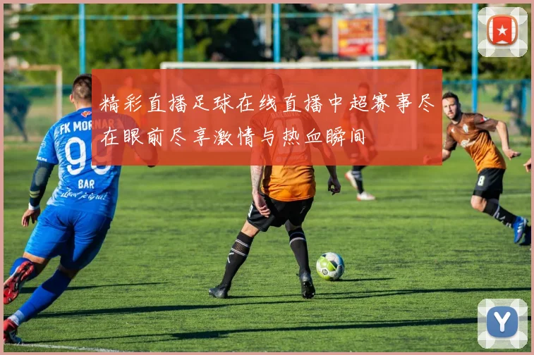 精彩直播足球在线直播中超赛事尽在眼前尽享激情与热血瞬间
