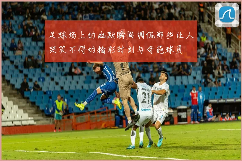 足球场上的幽默瞬间调侃那些让人哭笑不得的精彩时刻与奇葩球员