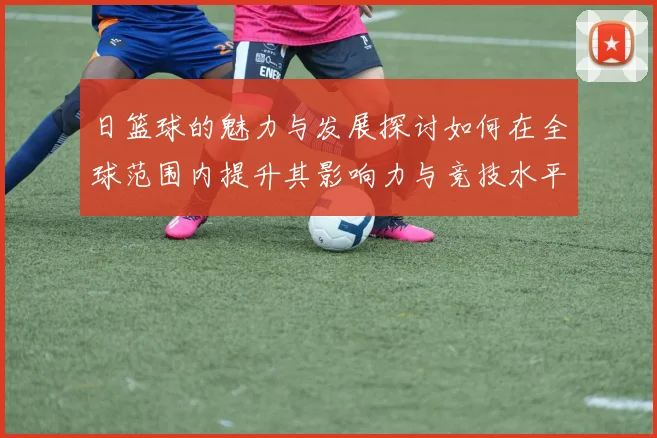 日篮球的魅力与发展探讨如何在全球范围内提升其影响力与竞技水平